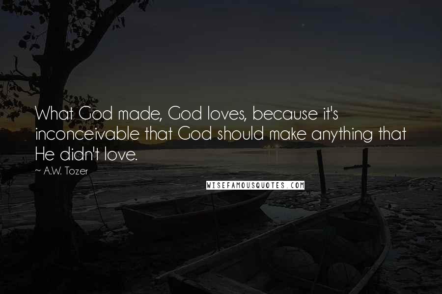 A.W. Tozer Quotes: What God made, God loves, because it's inconceivable that God should make anything that He didn't love.