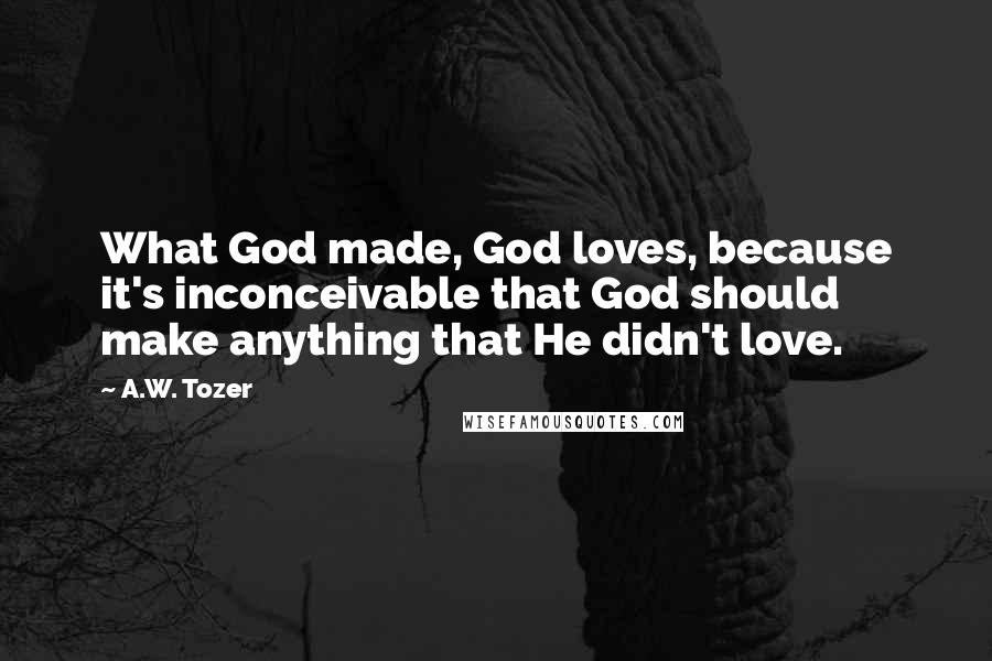 A.W. Tozer Quotes: What God made, God loves, because it's inconceivable that God should make anything that He didn't love.
