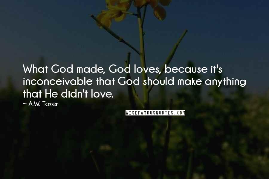 A.W. Tozer Quotes: What God made, God loves, because it's inconceivable that God should make anything that He didn't love.