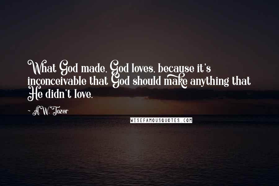 A.W. Tozer Quotes: What God made, God loves, because it's inconceivable that God should make anything that He didn't love.