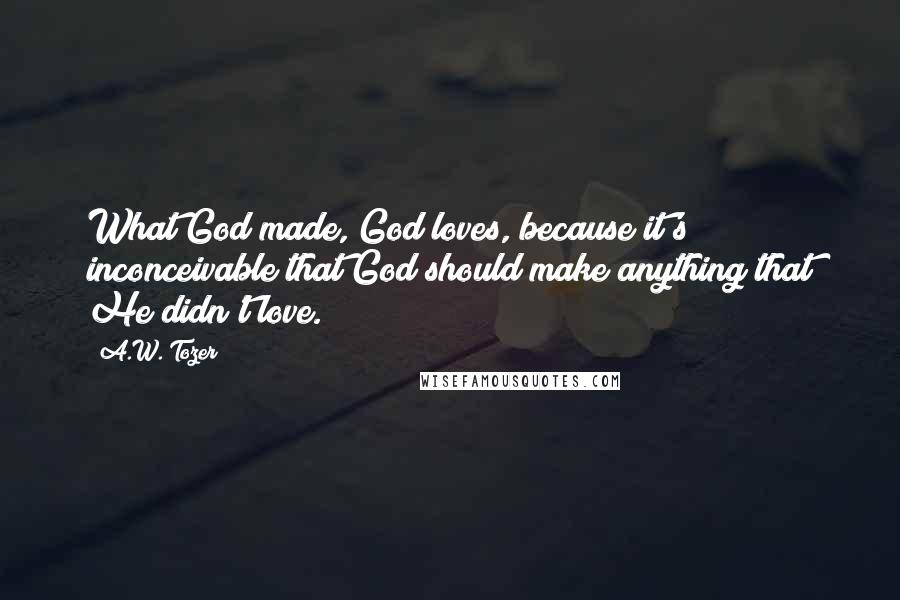 A.W. Tozer Quotes: What God made, God loves, because it's inconceivable that God should make anything that He didn't love.