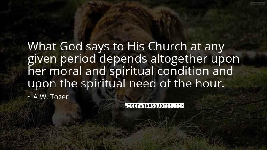 A.W. Tozer Quotes: What God says to His Church at any given period depends altogether upon her moral and spiritual condition and upon the spiritual need of the hour.