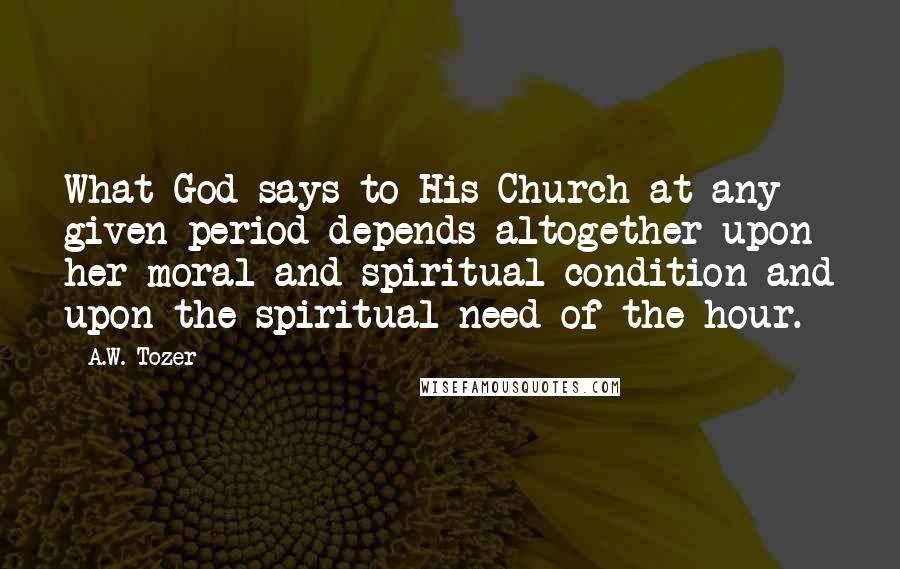 A.W. Tozer Quotes: What God says to His Church at any given period depends altogether upon her moral and spiritual condition and upon the spiritual need of the hour.