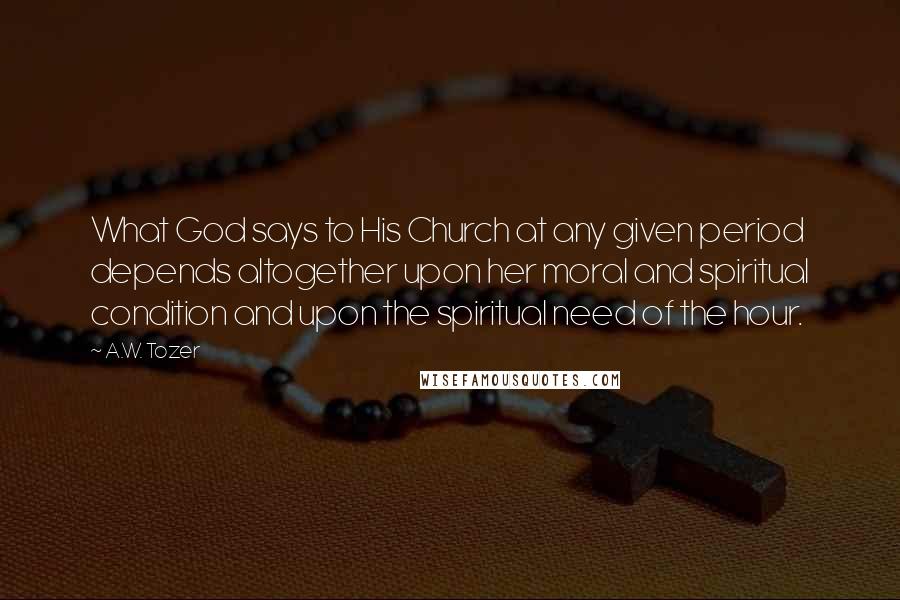 A.W. Tozer Quotes: What God says to His Church at any given period depends altogether upon her moral and spiritual condition and upon the spiritual need of the hour.