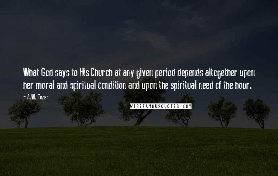 A.W. Tozer Quotes: What God says to His Church at any given period depends altogether upon her moral and spiritual condition and upon the spiritual need of the hour.