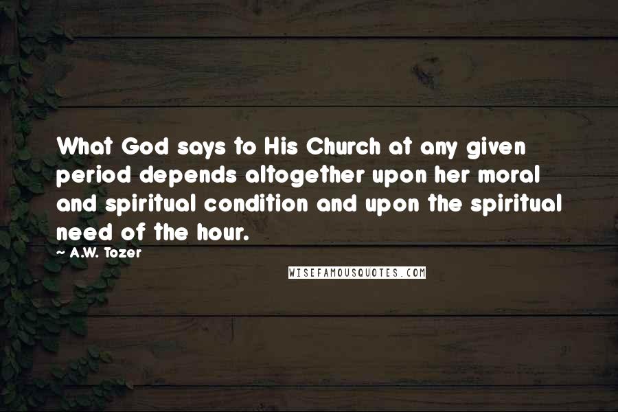 A.W. Tozer Quotes: What God says to His Church at any given period depends altogether upon her moral and spiritual condition and upon the spiritual need of the hour.