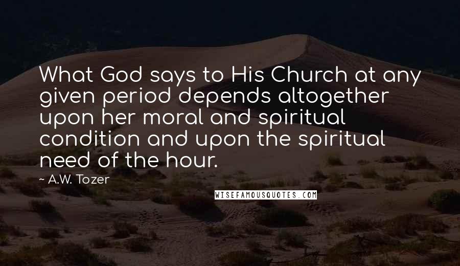 A.W. Tozer Quotes: What God says to His Church at any given period depends altogether upon her moral and spiritual condition and upon the spiritual need of the hour.