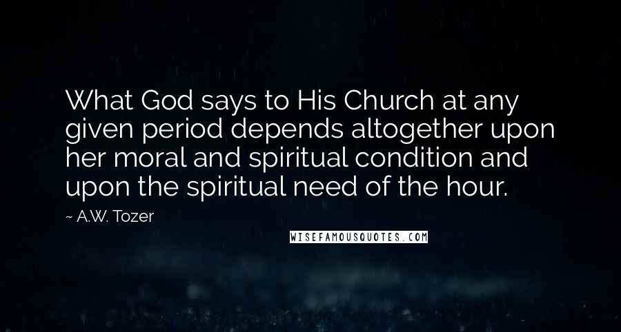 A.W. Tozer Quotes: What God says to His Church at any given period depends altogether upon her moral and spiritual condition and upon the spiritual need of the hour.