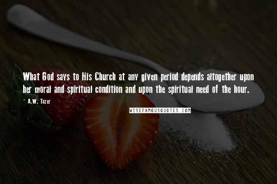 A.W. Tozer Quotes: What God says to His Church at any given period depends altogether upon her moral and spiritual condition and upon the spiritual need of the hour.