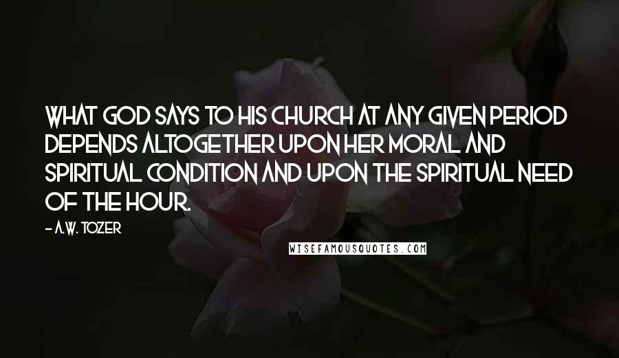 A.W. Tozer Quotes: What God says to His Church at any given period depends altogether upon her moral and spiritual condition and upon the spiritual need of the hour.