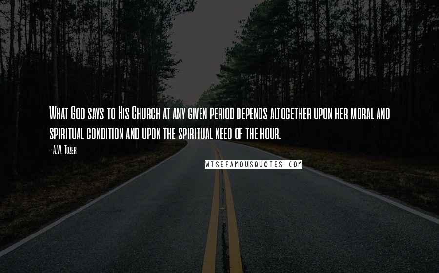 A.W. Tozer Quotes: What God says to His Church at any given period depends altogether upon her moral and spiritual condition and upon the spiritual need of the hour.