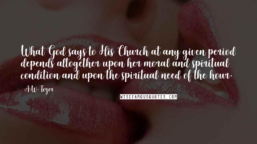 A.W. Tozer Quotes: What God says to His Church at any given period depends altogether upon her moral and spiritual condition and upon the spiritual need of the hour.