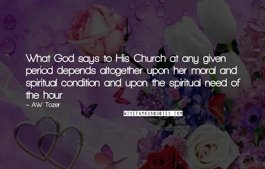 A.W. Tozer Quotes: What God says to His Church at any given period depends altogether upon her moral and spiritual condition and upon the spiritual need of the hour.