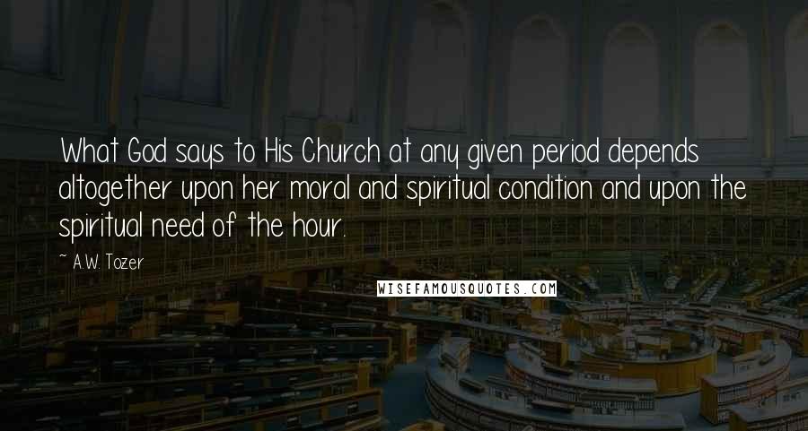 A.W. Tozer Quotes: What God says to His Church at any given period depends altogether upon her moral and spiritual condition and upon the spiritual need of the hour.