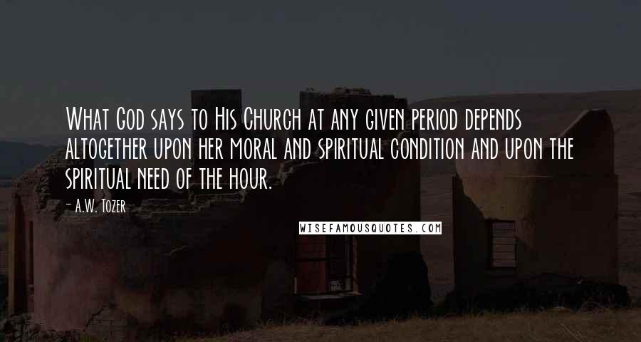 A.W. Tozer Quotes: What God says to His Church at any given period depends altogether upon her moral and spiritual condition and upon the spiritual need of the hour.