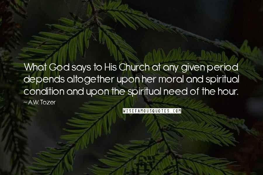 A.W. Tozer Quotes: What God says to His Church at any given period depends altogether upon her moral and spiritual condition and upon the spiritual need of the hour.