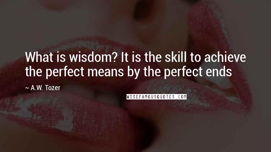 A.W. Tozer Quotes: What is wisdom? It is the skill to achieve the perfect means by the perfect ends