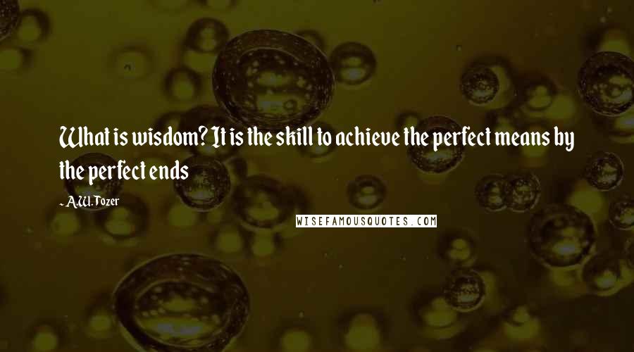 A.W. Tozer Quotes: What is wisdom? It is the skill to achieve the perfect means by the perfect ends