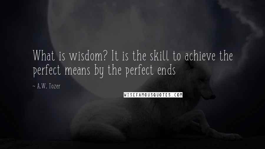 A.W. Tozer Quotes: What is wisdom? It is the skill to achieve the perfect means by the perfect ends