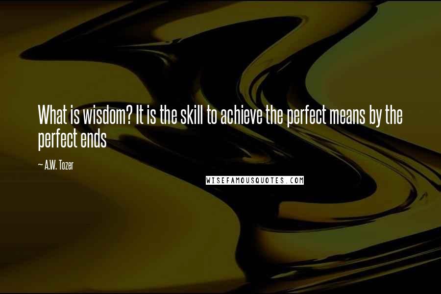 A.W. Tozer Quotes: What is wisdom? It is the skill to achieve the perfect means by the perfect ends