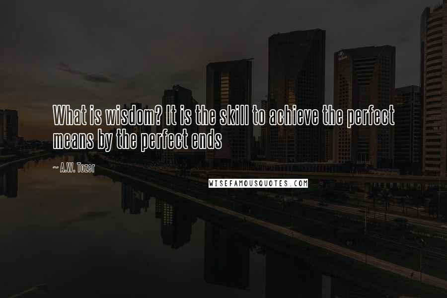 A.W. Tozer Quotes: What is wisdom? It is the skill to achieve the perfect means by the perfect ends
