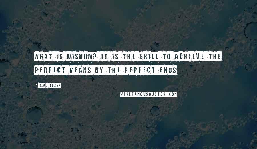A.W. Tozer Quotes: What is wisdom? It is the skill to achieve the perfect means by the perfect ends