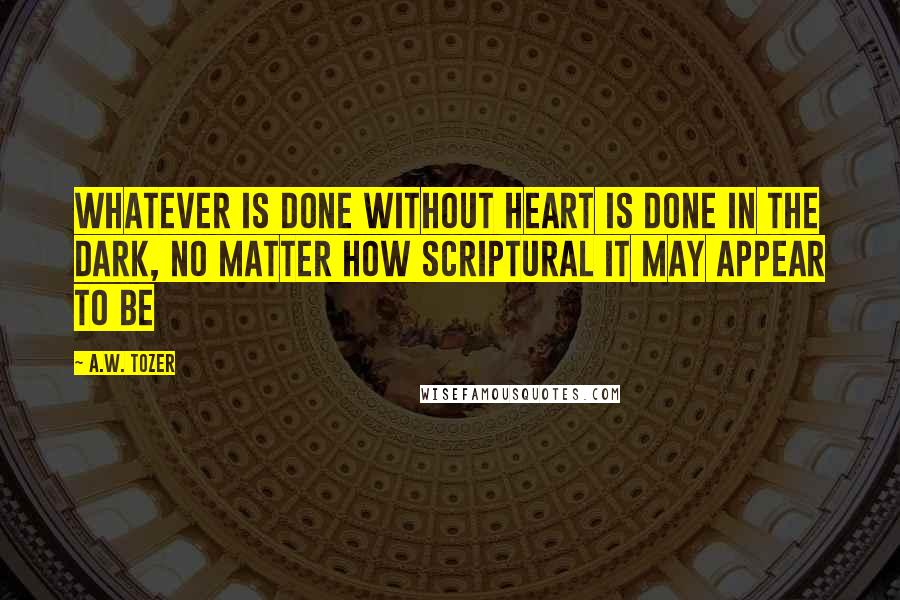 A.W. Tozer Quotes: Whatever is done without heart is done in the dark, no matter how scriptural it may appear to be