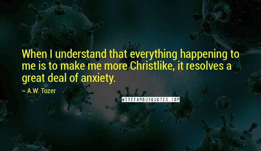 A.W. Tozer Quotes: When I understand that everything happening to me is to make me more Christlike, it resolves a great deal of anxiety.