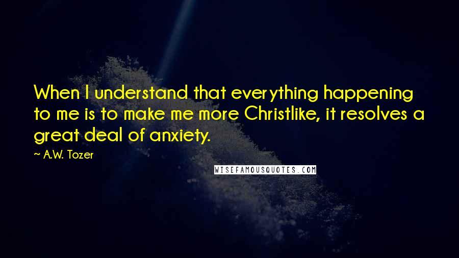 A.W. Tozer Quotes: When I understand that everything happening to me is to make me more Christlike, it resolves a great deal of anxiety.