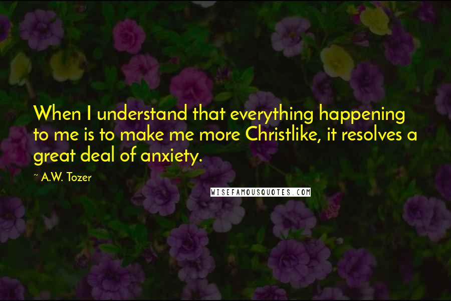 A.W. Tozer Quotes: When I understand that everything happening to me is to make me more Christlike, it resolves a great deal of anxiety.