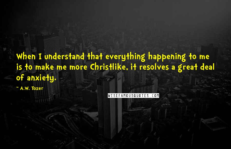 A.W. Tozer Quotes: When I understand that everything happening to me is to make me more Christlike, it resolves a great deal of anxiety.