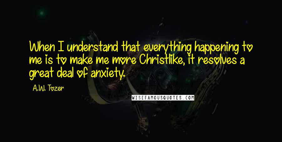 A.W. Tozer Quotes: When I understand that everything happening to me is to make me more Christlike, it resolves a great deal of anxiety.