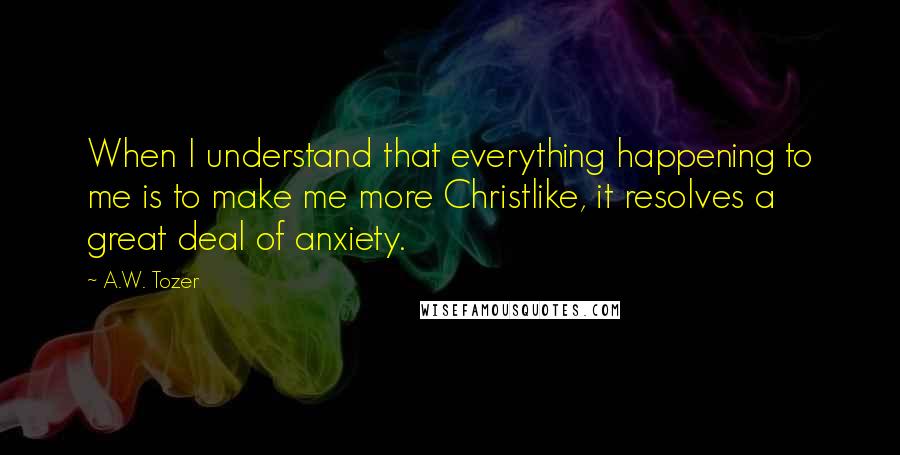 A.W. Tozer Quotes: When I understand that everything happening to me is to make me more Christlike, it resolves a great deal of anxiety.