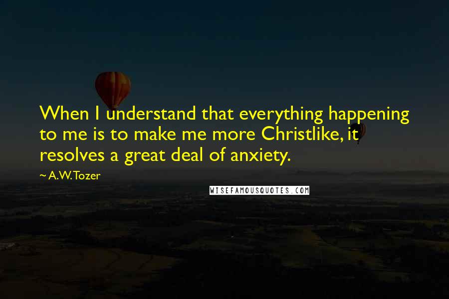 A.W. Tozer Quotes: When I understand that everything happening to me is to make me more Christlike, it resolves a great deal of anxiety.