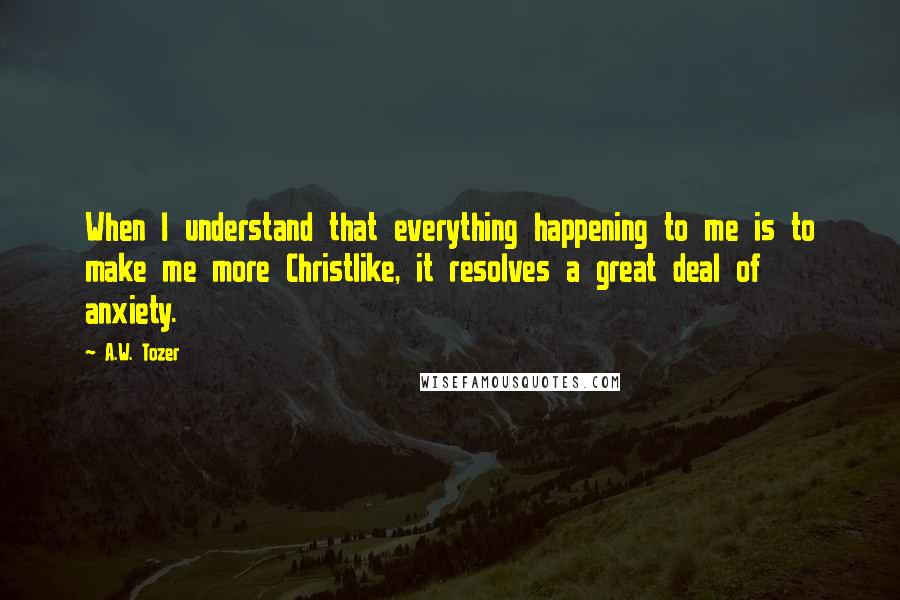 A.W. Tozer Quotes: When I understand that everything happening to me is to make me more Christlike, it resolves a great deal of anxiety.