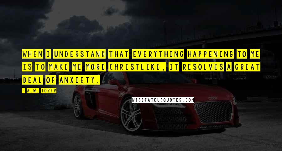 A.W. Tozer Quotes: When I understand that everything happening to me is to make me more Christlike, it resolves a great deal of anxiety.