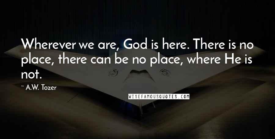 A.W. Tozer Quotes: Wherever we are, God is here. There is no place, there can be no place, where He is not.