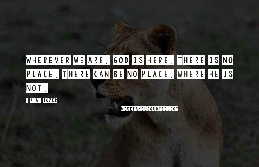 A.W. Tozer Quotes: Wherever we are, God is here. There is no place, there can be no place, where He is not.