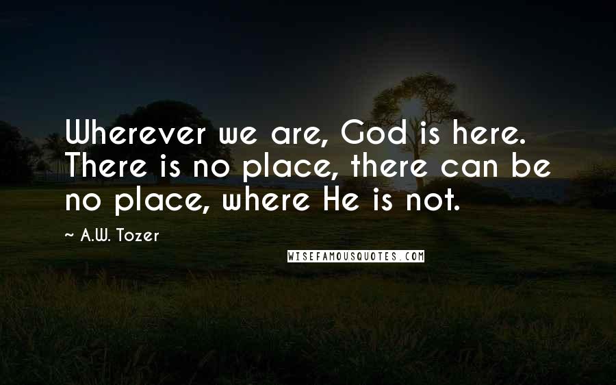 A.W. Tozer Quotes: Wherever we are, God is here. There is no place, there can be no place, where He is not.