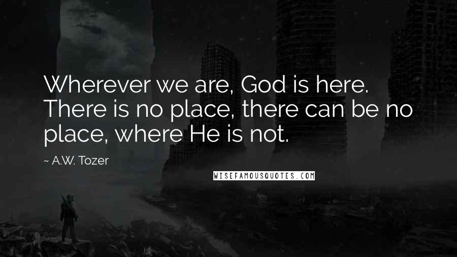 A.W. Tozer Quotes: Wherever we are, God is here. There is no place, there can be no place, where He is not.