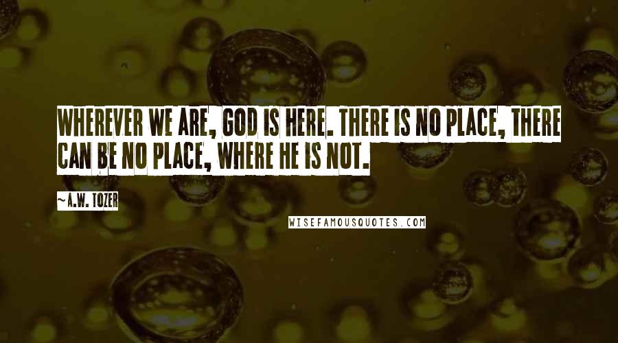A.W. Tozer Quotes: Wherever we are, God is here. There is no place, there can be no place, where He is not.