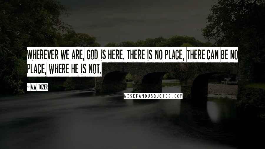 A.W. Tozer Quotes: Wherever we are, God is here. There is no place, there can be no place, where He is not.