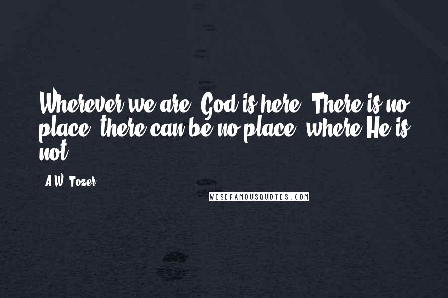 A.W. Tozer Quotes: Wherever we are, God is here. There is no place, there can be no place, where He is not.