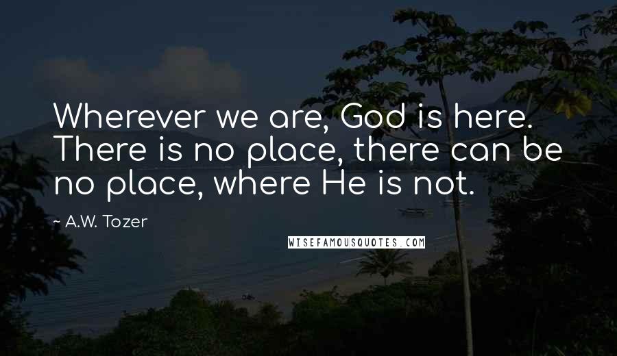 A.W. Tozer Quotes: Wherever we are, God is here. There is no place, there can be no place, where He is not.