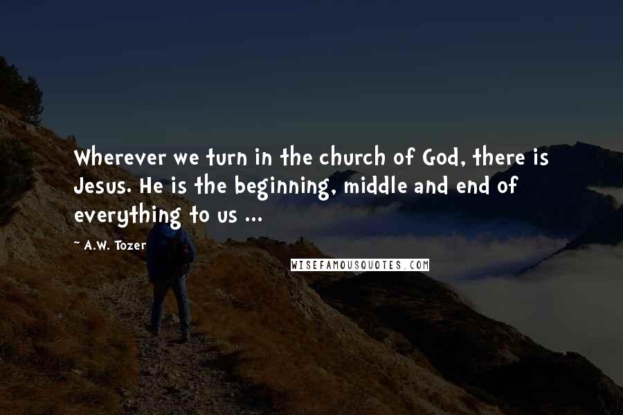 A.W. Tozer Quotes: Wherever we turn in the church of God, there is Jesus. He is the beginning, middle and end of everything to us ...