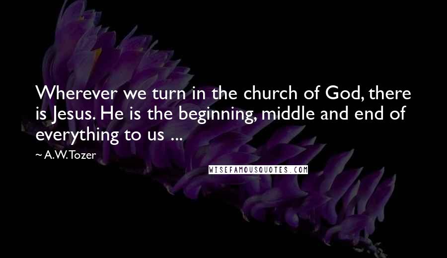 A.W. Tozer Quotes: Wherever we turn in the church of God, there is Jesus. He is the beginning, middle and end of everything to us ...