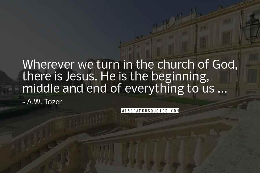 A.W. Tozer Quotes: Wherever we turn in the church of God, there is Jesus. He is the beginning, middle and end of everything to us ...