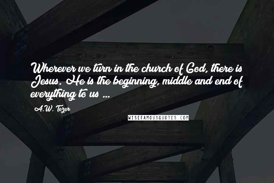 A.W. Tozer Quotes: Wherever we turn in the church of God, there is Jesus. He is the beginning, middle and end of everything to us ...