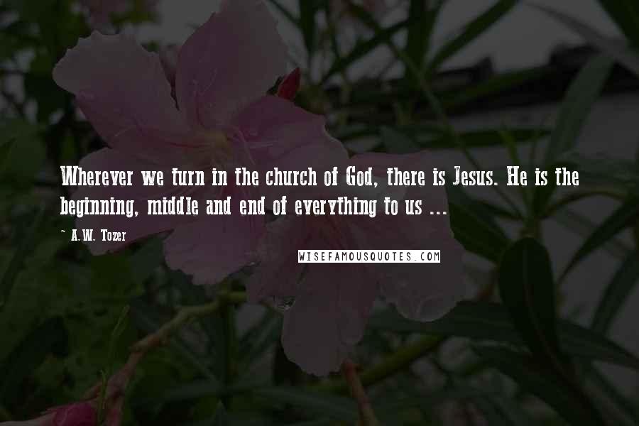 A.W. Tozer Quotes: Wherever we turn in the church of God, there is Jesus. He is the beginning, middle and end of everything to us ...