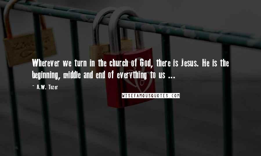 A.W. Tozer Quotes: Wherever we turn in the church of God, there is Jesus. He is the beginning, middle and end of everything to us ...